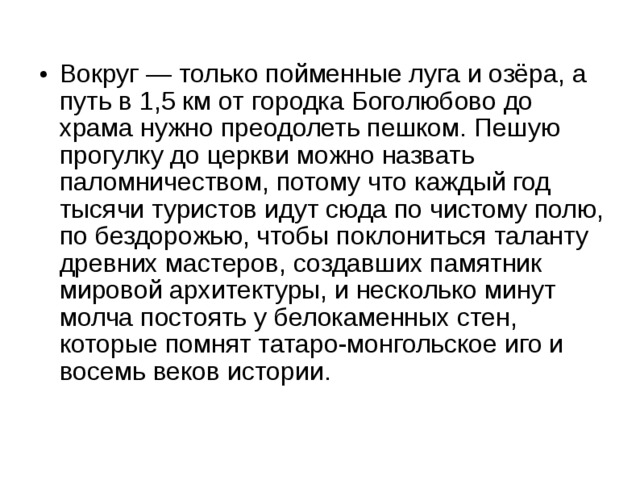 Вокруг — только пойменные луга и озёра, а путь в 1,5 км от городка Боголюбово до храма нужно преодолеть пешком. Пешую прогулку до церкви можно назвать паломничеством, потому что каждый год тысячи туристов идут сюда по чистому полю, по бездорожью, чтобы поклониться таланту древних мастеров, создавших памятник мировой архитектуры, и несколько минут молча постоять у белокаменных стен, которые помнят татаро-монгольское иго и восемь веков истории.  