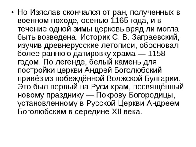 Но Изяслав скончался от ран, полученных в военном походе, осенью 1165 года, и в течение одной зимы церковь вряд ли могла быть возведена. Историк С. В. Заграевский, изучив древнерусские летописи, обосновал более раннюю датировку храма — 1158 годом. По легенде, белый камень для постройки церкви Андрей Боголюбский привёз из побеждённой Волжской Булгарии. Это был первый на Руси храм, посвящённый новому празднику — Покрову Богородицы, установленному в Русской Церкви Андреем Боголюбским в середине XII века.  