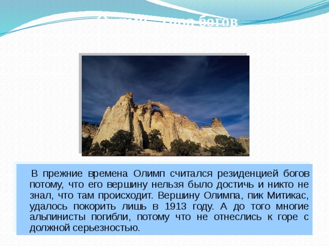 Олимп - гора богов  В прежние времена Олимп считался резиденцией богов потому, что его вершину нельзя было достичь и никто не знал, что там происходит. Вершину Олимпа, пик Митикас, удалось покорить лишь в 1913 году. А до того многие альпинисты погибли, потому что не отнеслись к горе с должной серьезностью. 