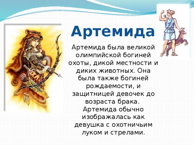 Артемида Артемида была великой олимпийской богиней охоты, дикой местности и диких животных. Она была также богиней рождаемости, и защитницей девочек до возраста брака. Артемида обычно изображалась как девушка с охотничьим луком и стрелами. 