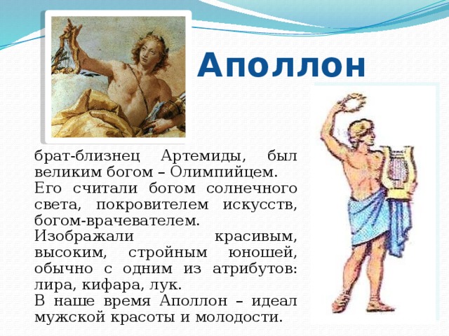 Аполлон брат-близнец Артемиды, был великим богом – Олимпийцем. Его считали богом солнечного света, покровителем искусств, богом-врачевателем. Изображали красивым, высоким, стройным юношей, обычно с одним из атрибутов: лира, кифара, лук. В наше время Аполлон – идеал мужской красоты и молодости. 