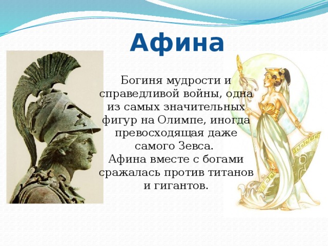 Афина Богиня мудрости и справедливой войны, одна из самых значительных фигур на Олимпе, иногда превосходящая даже самого Зевса. Афина вместе с богами сражалась против титанов и гигантов. 