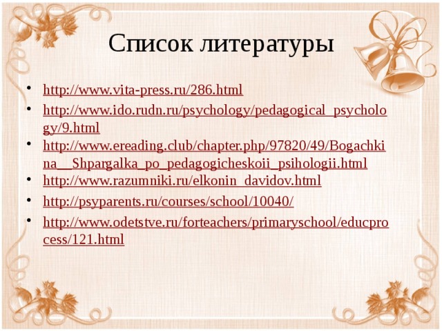 Список литературы http://www.vita-press.ru/286.html http://www.ido.rudn.ru/psychology/pedagogical_psychology/9.html http://www.ereading.club/chapter.php/97820/49/Bogachkina__Shpargalka_po_pedagogicheskoii_psihologii.html http://www.razumniki.ru/elkonin_davidov.html http://psyparents.ru/courses/school/10040/ http://www.odetstve.ru/forteachers/primaryschool/educprocess/121.html 