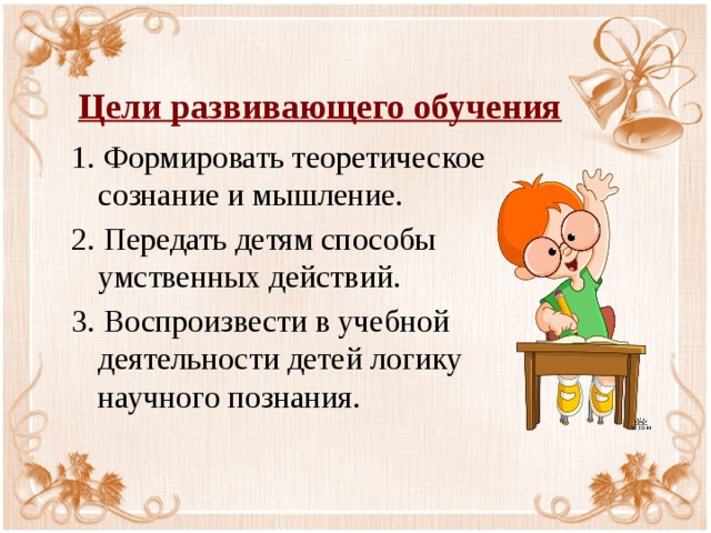 Цели развивающего обучения 1. Формировать теоретическое сознание и мышление. 2. Передать детям способы умственных действий. 3. Воспроизвести в учебной деятельности детей логику научного познания. 