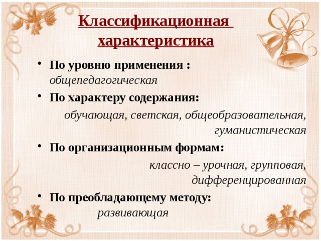 Классификационная  характеристика По уровню применения :        общепедагогическая По характеру содержания: обучающая, светская, общеобразовательная, гуманистическая По организационным формам: классно – урочная, групповая, дифференцированная По преобладающему методу:         развивающая 