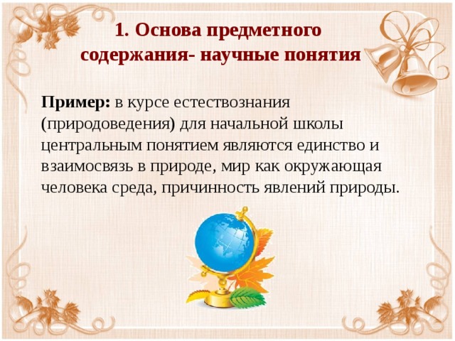 1. Основа предметного  содержания- научные понятия     Пример: в курсе естествознания (природоведения) для начальной школы центральным понятием являются единство и взаимосвязь в природе, мир  как окружающая человека среда, причинность явлений природы. 