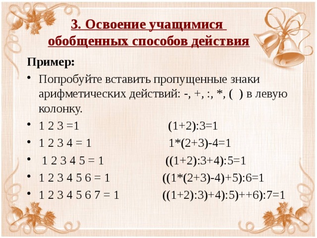 3. Освоение учащимися  обобщенных способов действия Пример: Попробуйте вставить пропущенные знаки арифметических действий: -, +, :, *, ( ) в левую колонку. 1 2 3 =1 (1+2):3=1 1 2 3 4 = 1 1*(2+3)-4=1  1 2 3 4 5 = 1 ((1+2):3+4):5=1 1 2 3 4 5 6 = 1 ((1*(2+3)-4)+5):6=1 1 2 3 4 5 6 7 = 1 ((1+2):3)+4):5)++6):7=1 