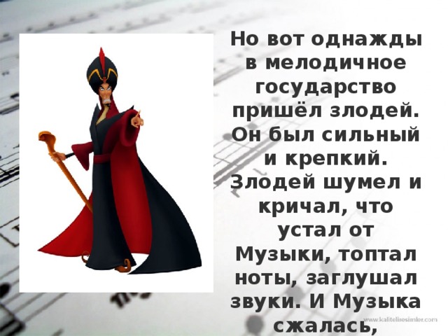 Но вот однажды в мелодичное государство пришёл злодей. Он был сильный и крепкий. Злодей шумел и кричал, что устал от Музыки, топтал ноты, заглушал звуки. И Музыка сжалась, спряталась, и стала неслышной. 