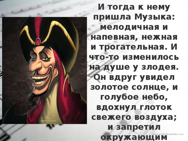 И тогда к нему пришла Музыка: мелодичная и напевная, нежная и трогательная. И что-то изменилось на душе у злодея. Он вдруг увидел золотое солнце, и голубое небо, вдохнул глоток свежего воздуха; и запретил окружающим называть его злодеем. Ему вдруг стало легко. 