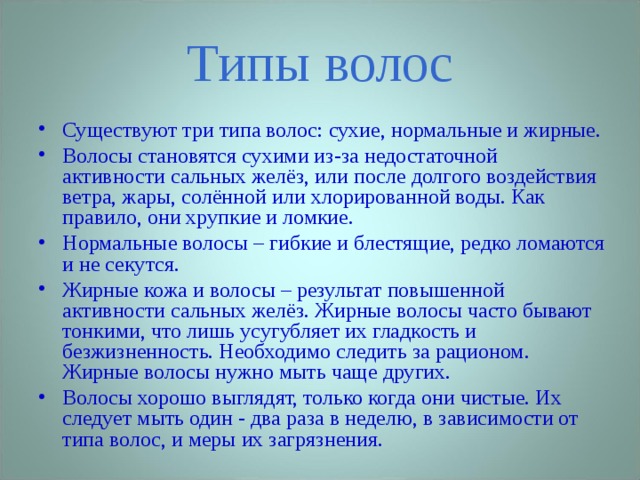 Типы волос Существуют три типа волос: сухие, нормальные и жирные. Волосы становятся сухими из-за недостаточной активности сальных желёз, или после долгого воздействия ветра, жары, солённой или хлорированной воды. Как правило, они хрупкие и ломкие. Нормальные волосы – гибкие и блестящие, редко ломаются и не секутся. Жирные кожа и волосы – результат повышенной активности сальных желёз. Жирные волосы часто бывают тонкими, что лишь усугубляет их гладкость и безжизненность. Необходимо следить за рационом. Жирные волосы нужно мыть чаще других. Волосы хорошо выглядят, только когда они чистые. Их следует мыть один - два раза в неделю, в зависимости от типа волос, и меры их загрязнения. 