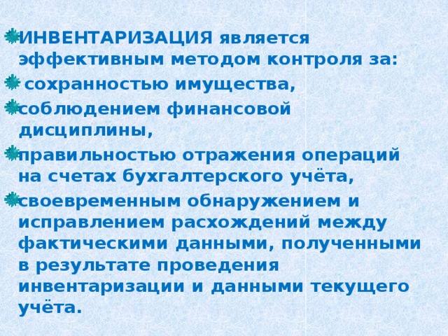 ИНВЕНТАРИЗАЦИЯ является эффективным методом контроля за:  сохранностью имущества, соблюдением финансовой дисциплины, правильностью отражения операций на счетах бухгалтерского учёта, своевременным обнаружением и исправлением расхождений между фактическими данными, полученными в результате проведения инвентаризации и данными текущего учёта. 