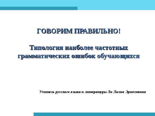 ГОВОРИМ ПРАВИЛЬНО!   Типология наиболее частотных грамматических ошибок обучающихся Учитель русского языка и литературы Ли Лилия Эрнестовна 