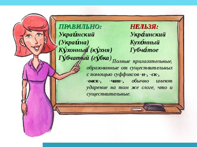 НЕЛЬЗЯ: ПРАВИЛЬНО: Укра́инский Кухо́нный Губча́тое Украи́нский (Украи́на) Ку́хонный (ку́хня) Гу́бчатый (гу́бка ) Полные прилагательные, образованные от существительных с помощью суффиксов -н-, -ск-, -овск-, -чат-, обычно имеют ударение на том же слоге, что и существительные.