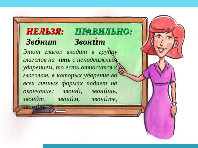 НЕЛЬЗЯ: ПРАВИЛЬНО: Зво́нит Звони́т Этот глагол входит в группу глаголов на -ить с неподвижным ударением, то есть относится к глаголам, в которых ударение во всех личных формах падает на окончание: звоню́, звони́шь, звони́т, звони́м, звони́те, звоня́т.  