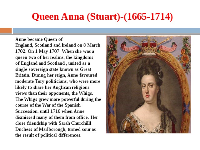 Queen ann. Queen Anne 1665 1714 became Queen of England Scotland and Ireland on 8 March 1702 in 1707 the. Queen Anne 1665 1714 became Queen of England Scotland. Queen Anne became Queen of England Scotland and Ireland. Queen Anne 1665 1714 became Queen.