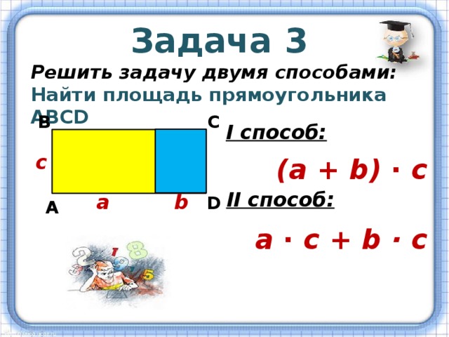Задача 3 Решить задачу двумя способами: Найти площадь прямоугольника АВСD В С I способ: с (а + b) ∙ с II способ: а b D А а ∙ с + b · с 