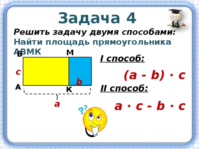 Задача 4 Решить задачу двумя способами: Найти площадь прямоугольника АВМК М В I способ: с (а - b) ∙ с b А II способ: К а а ∙ с - b · с 