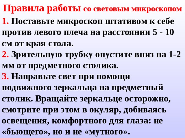 Правила работы со световым микроскопом 1.  Поставьте микроскоп штативом к себе против левого плеча на расстоянии 5 - 10 см от края стола. 2.  Зрительную трубку опустите вниз на  1-2  мм от предметного столика. 3.  Направьте свет при помощи подвижного зеркальца на предметный столик.  Вращайте зеркальце осторожно,  смотрите при этом в окуляр,  добиваясь освещения, комфортного для глаза: не «бьющего», но и не «мутного». 