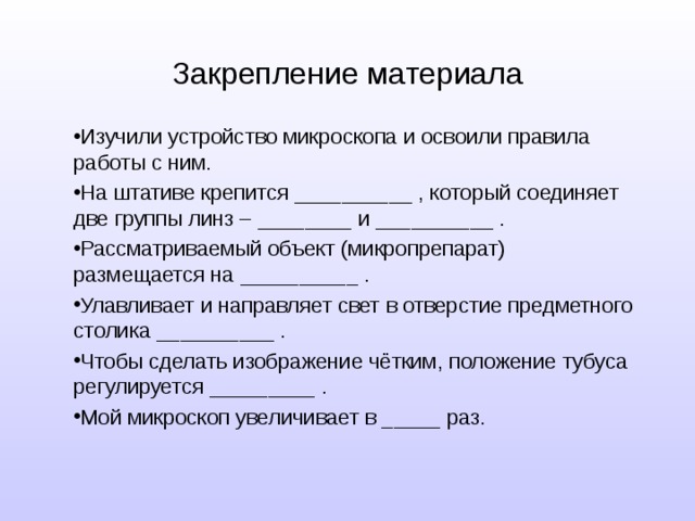 Закрепление материала Изучили устройство микроскопа и освоили правила работы с ним. На штативе крепится __________ , который соединяет две группы линз – ________ и __________ . Рассматриваемый объект (микропрепарат) размещается на __________ . Улавливает и направляет свет в отверстие предметного столика __________ . Чтобы сделать изображение чётким, положение тубуса регулируется _________ . Мой микроскоп увеличивает в _____ раз.  