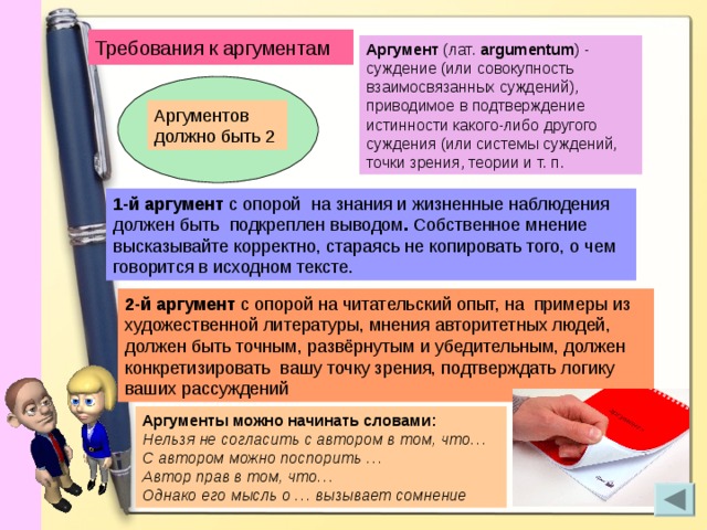 Требования к аргументам Аргумент (лат. argumentum ) - суждение (или совокупность взаимосвязанных суждений), приводимое в подтверждение истинности какого-либо другого суждения (или системы суждений, точки зрения, теории и т. п. Аргументов должно быть 2 1-й аргумент с опорой  на знания и жизненные наблюдения должен быть подкреплен выводом . Собственное мнение высказывайте корректно, стараясь не копировать того, о чем говорится в исходном тексте. 2-й аргумент с опорой на читательский опыт, на  примеры из художественной литературы, мнения авторитетных людей, должен быть точным,  развёрнутым и убедительным, должен конкретизировать вашу точку зрения, подтверждать логику ваших рассуждений Аргументы можно начинать словами: Нельзя не согласить с автором в том, что… С автором можно поспорить … Автор прав в том, что… Однако его мысль о … вызывает сомнение 