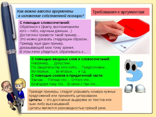 Как можно ввести аргументы  в изложение собственной позиции? Требования к аргументам С помощью словосочетаний: Обратимся к (факту, воспоминаниям кого – либо, научным данным…) Достаточно привести такой пример… Это можно доказать следующим образом.. Приведу ещё один пример, доказывающий мою точку зрения. В этом легко убедиться, обратившись к… С помощью вводных слов и словосочетаний: Например,…  Допустим… По свидетельству кого-либо,… Предположим… Во-первых, …, во-вторых, … и т.д. С помощью союзов и придаточной части: Так как… Потому что… Оттого что… Благодаря тому что… В связи с тем что… Приводя примеры, следует указывать номера нужных предложений или применять цитирование. Цитаты – это дословные выдержки из текстов или чьих-либо высказываний. Цитаты являются разновидностью прямой речи. 