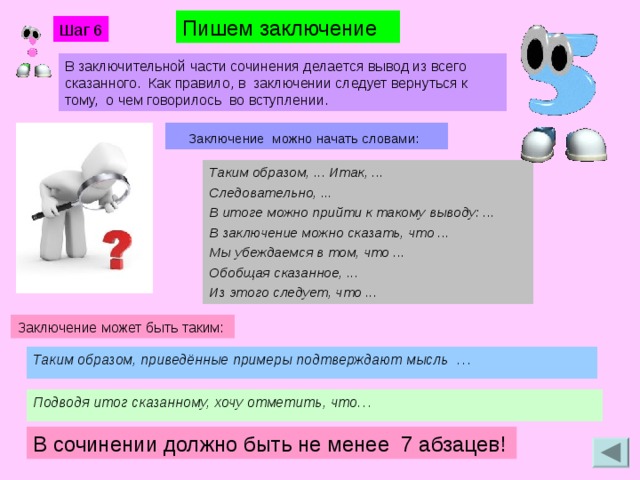 Пишем заключение Шаг 6 В заключительной части сочинения делается вывод из всего сказанного. Как правило, в заключении следует вернуться к тому, о чем говорилось во вступлении.     Заключение можно начать словами: Таким образом, ... Итак, ... Следовательно, ... В итоге можно прийти к такому выводу: ... В заключение можно сказать, что ... Мы убеждаемся в том, что ... Обобщая сказанное, ... Из этого следует, что ... Заключение может быть таким: Таким образом, приведённые примеры подтверждают мысль  … Подводя итог сказанному, хочу отметить, что… В сочинении должно быть не менее 7 абзацев!  