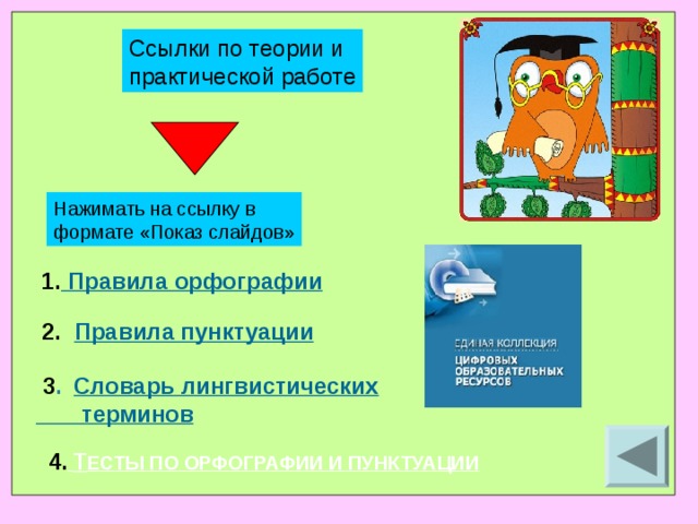 Ссылки по теории и практической работе Нажимать на ссылку в формате «Показ слайдов» 1. Правила орфографии 2.     Правила пунктуации  3 .     Словарь лингвистических  терминов  4.  Т ЕСТЫ ПО ОРФОГРАФИИ И ПУНКТУАЦИИ 