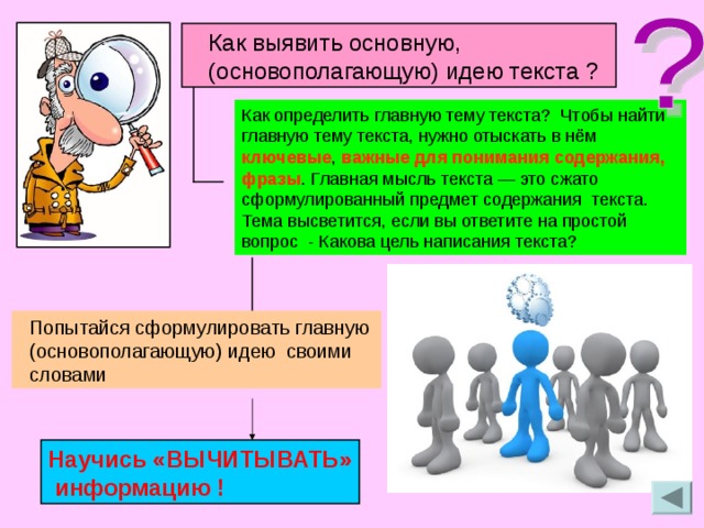  Как выявить основную,  (основополагающую) идею текста ? Как определить главную тему текста? Чтобы найти главную тему текста, нужно отыскать в нём ключевые , важные для понимания содержания, фразы . Главная мысль текста — это сжато сформулированный предмет содержания текста. Тема высветится, если вы ответите на простой вопрос - Какова цель написания текста?  Попытайся сформулировать главную  (основополагающую) идею своими  словами Научись «ВЫЧИТЫВАТЬ»  информацию  ! 