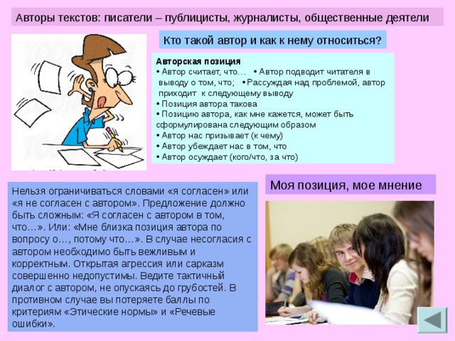 Авторы текстов: писатели – публицисты, журналисты, общественные деятели Кто такой автор и как к нему относиться? Авторская позиция  • Автор считает, что… • Автор подводит читателя в  выводу о том, что;  • Рассуждая над проблемой, автор  приходит к следующему выводу  • Позиция автора такова  • Позицию автора, как мне кажется, может быть сформулирована следующим образом  • Автор нас призывает (к чему)  • Автор убеждает нас в том, что   • Автор осуждает (кого/что, за что) Моя позиция, мое мнение Нельзя ограничиваться словами «я согласен» или «я не согласен с автором». Предложение должно быть сложным: «Я согласен с автором в том, что…». Или: «Мне близка позиция автора по вопросу о…, потому что…». В случае несогласия с автором необходимо быть вежливым и корректным. Открытая агрессия или сарказм совершенно недопустимы. Ведите тактичный диалог с автором, не опускаясь до грубостей. В противном случае вы потеряете баллы по критериям «Этические нормы» и «Речевые ошибки». 