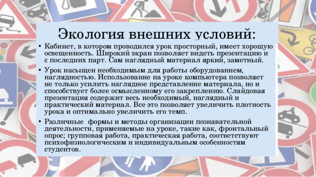 Экология внешних условий: Кабинет, в котором проводился урок просторный, имеет хорошую освещенность. Широкий экран позволяет видеть презентацию и с последних парт. Сам наглядный материал яркий, заметный. Урок насыщен необходимым для работы оборудованием, наглядностью. Использование на уроке компьютера позволяет не только усилить наглядное представление материала, но и способствует более осмысленному его закреплению. Слайдовая презентация содержит весь необходимый, наглядный и практический материал. Все это позволяет увеличить плотность урока и оптимально увеличить его темп. Различные формы и методы организации познавательной деятельности, применяемые на уроке, такие как, фронтальный опрос; групповая работа, практическая работа, соответствуют психофизиологическим и индивидуальным особенностям студентов. 