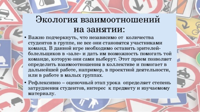 Экология взаимоотношений  на занятии: Важно подчеркнуть, что независимо от количества студентов в группе, не все они становятся участниками команд. В данной игре необходимо оставить зрителей-болельщиков в «зале» и дать им возможность помогать той команде, которую они сами выберут. Этот прием позволяет определить взаимоотношения в коллективе и помогает в дальнейшей работе, например, в проектной деятельности, или в работе в малых группах. Рефлексивно – оценочный этап урока определяет степень затруднения студентов, интерес к предмету и изучаемому материалу.  