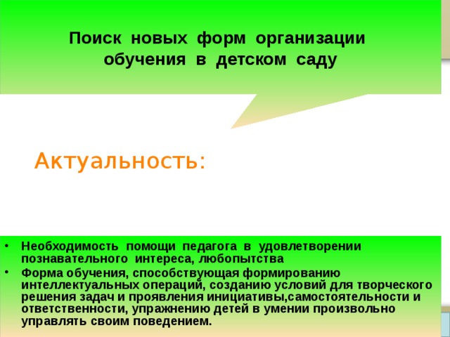  Поиск новых форм организации обучения в детском саду Актуальность: Необходимость помощи педагога в удовлетворении познавательного интереса, любопытства Форма обучения, способствующая формированию интеллектуальных операций, созданию условий для творческого решения задач и проявления инициативы,самостоятельности и ответственности, упражнению детей в умении произвольно управлять своим поведением.  Prezentacii.com 