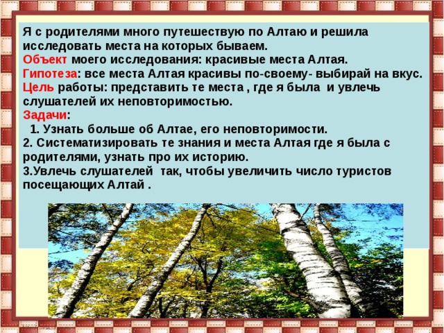 Я с родителями много путешествую по Алтаю и решила исследовать места на которых бываем. Объект моего исследования: красивые места Алтая. Гипотеза : все места Алтая красивы по-своему- выбирай на вкус. Цель работы: представить те места , где я была и увлечь слушателей их неповторимостью. Задачи :  1. Узнать больше об Алтае, его неповторимости. 2. Систематизировать те знания и места Алтая где я была с родителями, узнать про их историю. 3.Увлечь слушателей так, чтобы увеличить число туристов посещающих Алтай .     