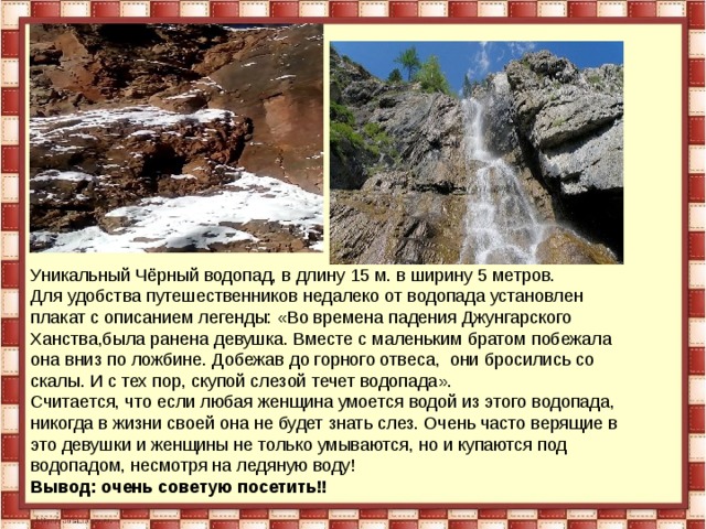 Уникальный Чёрный водопад, в длину 15 м. в ширину 5 метров. Для удобства путешественников недалеко от водопада установлен плакат с описанием легенды: «Во времена падения Джунгарского Ханства,была ранена девушка. Вместе с маленьким братом побежала она вниз по ложбине. Добежав до горного отвеса, они бросились со скалы. И с тех пор, скупой слезой течет водопада». Считается, что если любая женщина умоется водой из этого водопада, никогда в жизни своей она не будет знать слез. Очень часто верящие в это девушки и женщины не только умываются, но и купаются под водопадом, несмотря на ледяную воду! Вывод: очень советую посетить!! 