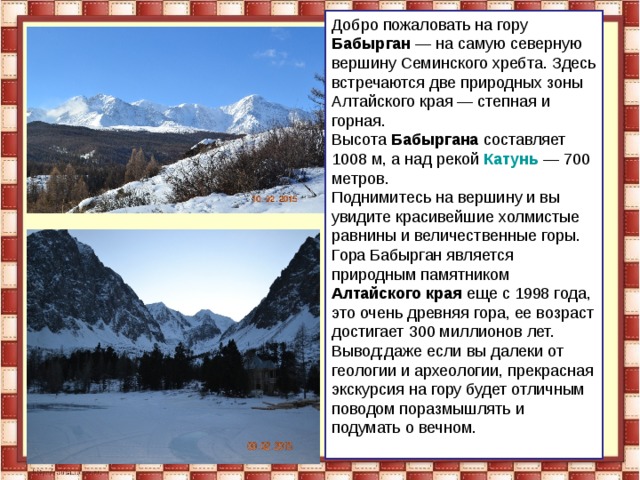 Добро пожаловать на гору Бабырган — на самую северную вершину Семинского хребта. Здесь встречаются две природных зоны Алтайского края — степная и горная. Высота Бабыргана составляет 1008 м, а над рекой  Катунь   — 700 метров. Поднимитесь на вершину и вы увидите красивейшие холмистые равнины и величественные горы. Гора Бабырган является природным памятником Алтайского края еще с 1998 года, это очень древняя гора, ее возраст достигает 300 миллионов лет. Вывод:даже если вы далеки от геологии и археологии, прекрасная экскурсия на гору будет отличным поводом поразмышлять и подумать о вечном.   