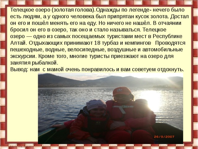 Телецкое озеро (золотая голова).Однажды по легенде- нечего было есть людям, а у одного человека был припрятан кусок золота. Достал он его и пошёл менять его на еду. Но ничего не нашёл. В отчаянии бросил он его в озеро, так оно и стало называться. Телецкое озеро — одно из самых посещаемых туристами мест в Республике Алтай. Отдыхающих принимают 18 турбаз и кемпингов . Проводятся пешеходные, водные, велосипедные, воздушные и автомобильные экскурсии. Кроме того, многие туристы приезжают на озеро для занятия рыбалкой. Вывод: нам с мамой очень понравилось и вам советуем отдохнуть. 