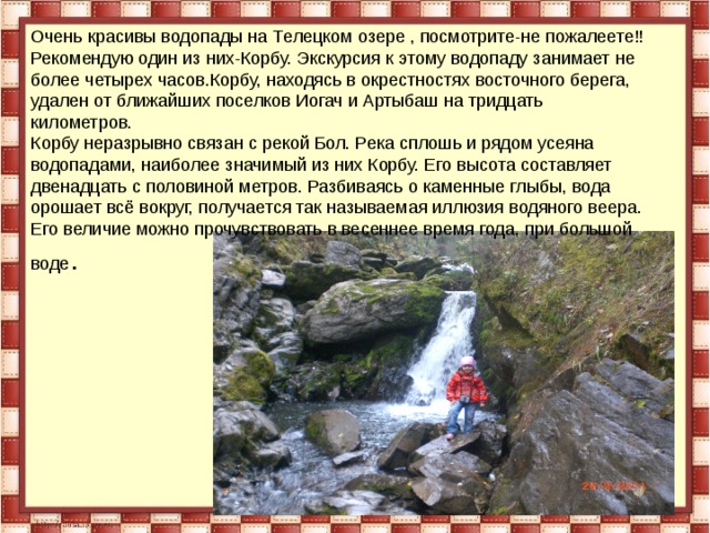 О чень красивы в одопады на Т елецком озере , посмотрите-не пожалеете!! Рекомендую один из них-Корбу. Экскурсия к этому водопаду занимает не более четырех часов.Корбу, находясь в окрестностях восточного берега,  удален от ближайших поселков Иогач и Артыбаш на тридцать километров. Корбу неразрывно связан с рекой Бол. Река сплошь и рядом усеяна водопадами, наиболее значимый из них Корбу. Его высота составляет двенадцать с половиной метров. Разбиваясь о каменные глыбы, вода орошает всё вокруг, получается так называемая иллюзия водяного веера. Его величие можно прочувствовать в весеннее время года, при большой воде . 