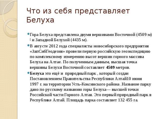 Что из себя представляет Белуха Гора Белуха представлена двумя вершинами Восточной (4509 м) [ и Западной Белухой (4435 м). В августе 2012 года специалисты новосибирского предприятия «ЗапСибГеодезия» провели первую российскую геоэкспедицию по комплексному измерению высот вершин горного массива Белуха на Алтае. По полученным данным, высшая точка вершины Белухи Восточной составляет 4509 метров.  Белуха  это ещё и природный парк , который создан Постановлением Правительства Республики Алтай10 июня 1997 г. на территории Усть-Коксинского района .Название парку дано по русскому названию горы Белуха— высшей точки Российской части Горного Алтая. Это первый природный парк в Республике Алтай. Площадь парка составляет 132 455 га. 