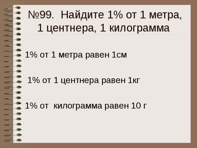 № 99. Найдите 1% от 1 метра, 1 центнера, 1 килограмма 1% от 1 метра равен 1см  1% от 1 центнера равен 1кг 1% от килограмма равен 10 г 