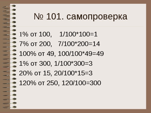 № 101. самопроверка 1 % от 100, 1/100*100=1 7% от 200, 7/100*200=14 100% от 49, 100/100*49=49 1% от 300, 1/100*300=3 20% от 15, 20/100*15=3 120% от 250, 120/100=300 