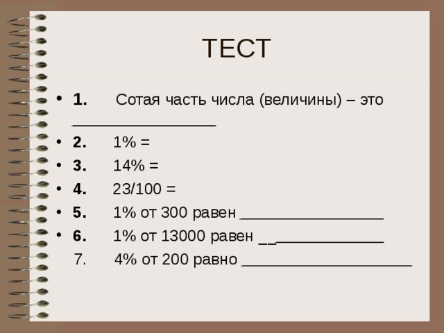 ТЕСТ 1.       Сотая часть числа (величины) – это ________________ 2.      1% = 3.      14% = 4.      23/100 = 5.      1% от 300 равен ________________ 6.      1% от 13000 равен __ ____________  7. 4% от 200 равно ___________________  