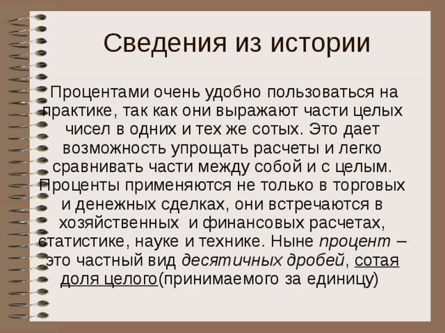 Сведения из истории  Процентами очень удобно пользоваться на практике, так как они выражают части целых чисел в одних и тех же сотых. Это дает возможность упрощать расчеты и легко сравнивать части между собой и с целым. Проценты применяются не только в торговых и денежных сделках, они встречаются в хозяйственных и финансовых расчетах, статистике, науке и технике. Ныне процент – это частный вид десятичных дробей , сотая доля целого (принимаемого за единицу) 