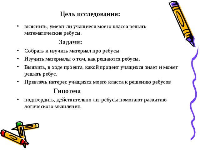 Цель исследования: выяснить, умеют ли учащиеся моего класса решать математические ребусы.  Задачи: Собрать и изучить материал про ребусы. Изучить материалы о том, как решаются ребусы. Выявить, в ходе проекта, какой процент учащихся знает и может решать ребус. Привлечь интерес учащихся моего класса к решению ребусов  Гипотеза подтвердить, действительно ли, ребусы помогают развитию логического мышления . 