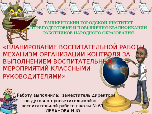 ТАШКЕНТСКИЙ ГОРОДСКОЙ ИНСТИТУТ ПЕРЕПОДГОТОВКИ И ПОВЫШЕНИЯ КВАЛИФИКАЦИИ РАБОТНИКОВ НАРОДНОГО ОБРАЗОВАНИЯ «ПЛАНИРОВАНИЕ ВОСПИТАТЕЛЬНОЙ РАБОТЫ, МЕХАНИЗМ ОРГАНИЗАЦИИ КОНТРОЛЯ ЗА ВЫПОЛНЕНИЕМ ВОСПИТАТЕЛЬНЫХ МЕРОПРИЯТИЙ КЛАССНЫМИ РУКОВОДИТЕЛЯМИ »      Работу выполнила: заместитель директора  по духовно-просветительской и  воспитательной работе школы № 61  ЛЕВАНОВА Н.Ю. 