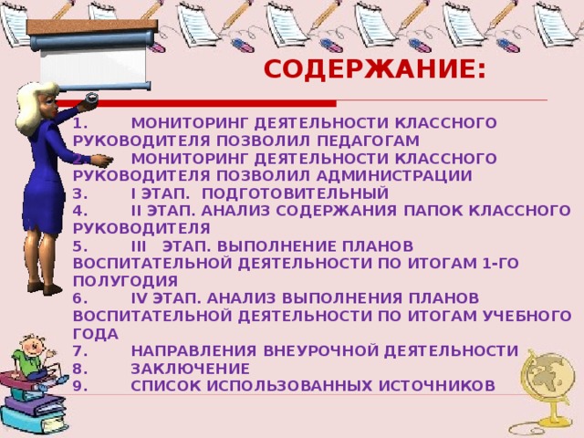  СОДЕРЖАНИЕ:  1.  МОНИТОРИНГ ДЕЯТЕЛЬНОСТИ КЛАССНОГО РУКОВОДИТЕЛЯ ПОЗВОЛИЛ ПЕДАГОГАМ 2.  МОНИТОРИНГ ДЕЯТЕЛЬНОСТИ КЛАССНОГО РУКОВОДИТЕЛЯ ПОЗВОЛИЛ АДМИНИСТРАЦИИ 3.  I ЭТАП. ПОДГОТОВИТЕЛЬНЫЙ 4.  II ЭТАП. АНАЛИЗ СОДЕРЖАНИЯ ПАПОК КЛАССНОГО РУКОВОДИТЕЛЯ 5.  III ЭТАП. ВЫПОЛНЕНИЕ ПЛАНОВ ВОСПИТАТЕЛЬНОЙ ДЕЯТЕЛЬНОСТИ ПО ИТОГАМ 1-ГО ПОЛУГОДИЯ 6.  IV ЭТАП. АНАЛИЗ ВЫПОЛНЕНИЯ ПЛАНОВ ВОСПИТАТЕЛЬНОЙ ДЕЯТЕЛЬНОСТИ ПО ИТОГАМ УЧЕБНОГО ГОДА 7.  НАПРАВЛЕНИЯ ВНЕУРОЧНОЙ ДЕЯТЕЛЬНОСТИ 8.  ЗАКЛЮЧЕНИЕ 9.  СПИСОК ИСПОЛЬЗОВАННЫХ ИСТОЧНИКОВ 