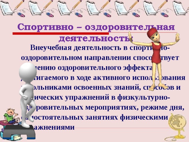 Спортивно – оздоровительная деятельность:   Внеучебная деятельность в спортивно-оздоровительном направлении способствует усилению оздоровительного эффекта, достигаемого в ходе активного использования школьниками освоенных знаний, способов и физических упражнений в физкультурно-оздоровительных мероприятиях, режиме дня, самостоятельных занятиях физическими упражнениями 