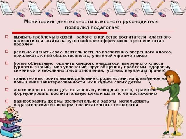 Мониторинг деятельности классного руководителя  позволил педагогам: выявить проблемы в своей работе в качестве воспитателя классного коллектива и выйти на пути наиболее эффективного решения этих проблем реально оценить свою деятельность по воспитанию вверенного класса, привлекать к ней общественность, учителей -предметников более объективно оценить каждого учащегося вверенного класса (уровень знаний, мир увлечений, круг общения , проблемы здоровья, семейных и межличностных отношений, успехи, неудачи и прочее) грамотно выстроить взаимодействие с родителями, направленное на повышение заинтересованности их в судьбе своих детей анализировать свою деятельность и , исходя из этого, грамотно формулировать воспитательную цель и шаги по её достижению разнообразить формы воспитательной работы, использовать педагогические инновации, воспитательные технологии 