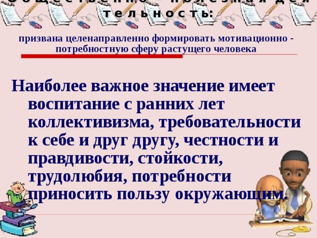 О б щ е с т в е н н о – п о л е з н а я д е я т е л ь н о с т ь: призвана целенаправленно формировать мотивационно - потребностную сферу растущего человека   Наиболее важное значение имеет воспитание с ранних лет коллективизма, требовательности к себе и друг другу, честности и правдивости, стойкости, трудолюбия, потребности приносить пользу окружающим. 