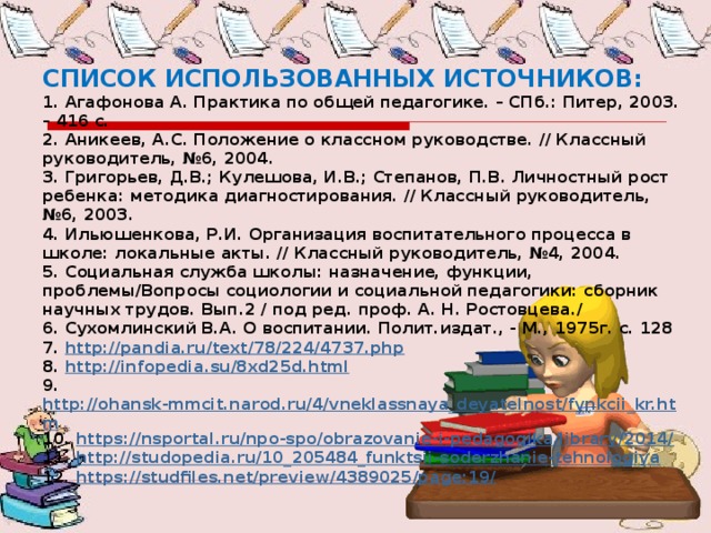 СПИСОК ИСПОЛЬЗОВАННЫХ ИСТОЧНИКОВ: 1. Агафонова А. Практика по общей педагогике. – СПб.: Питер, 2003. – 416 с. 2. Аникеев, А.С. Положение о классном руководстве. // Классный руководитель, №6, 2004. 3. Григорьев, Д.В.; Кулешова, И.В.; Степанов, П.В. Личностный рост ребенка: методика диагностирования. // Классный руководитель, №6, 2003. 4. Ильюшенкова, Р.И. Организация воспитательного процесса в школе: локальные акты. // Классный руководитель, №4, 2004. 5. Социальная служба школы: назначение, функции, проблемы/Вопросы социологии и социальной педагогики: сборник научных трудов. Вып.2 / под ред. проф. А. Н. Ростовцева./ 6. Сухомлинский В.А. О воспитании. Полит.издат., - М., 1975г. с. 128 7. http://pandia.ru/text/78/224/4737.php 8. http://infopedia.su/8xd25d.html 9. http://ohansk-mmcit.narod.ru/4/vneklassnaya_deyatelnost/fynkcii_kr.htm 10. https://nsportal.ru/npo-spo/obrazovanie-i-pedagogika/library/2014/ 11. http://studopedia.ru/10_205484_funktsii-soderzhanie-tehnologiya 12. https://studfiles.net/preview/4389025/page:19/ 