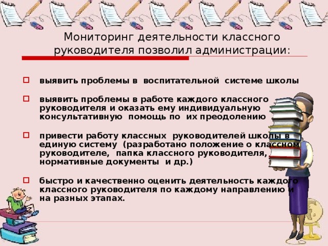 Мониторинг деятельности классного руководителя позволил администрации: выявить проблемы в воспитательной системе школы выявить проблемы в работе каждого классного руководителя и оказать ему индивидуальную консультативную помощь по их преодолению привести работу классных руководителей школы в единую систему (разработано положение о классном руководителе, папка классного руководителя, нормативные документы и др.) быстро и качественно оценить деятельность каждого классного руководителя по каждому направлению и на разных этапах. 